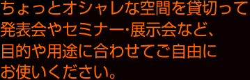 ちょっとオシャレな空間を貸切って発表会やセミナー・展示会など、目的や用途に合わせてご自由にお使いください。